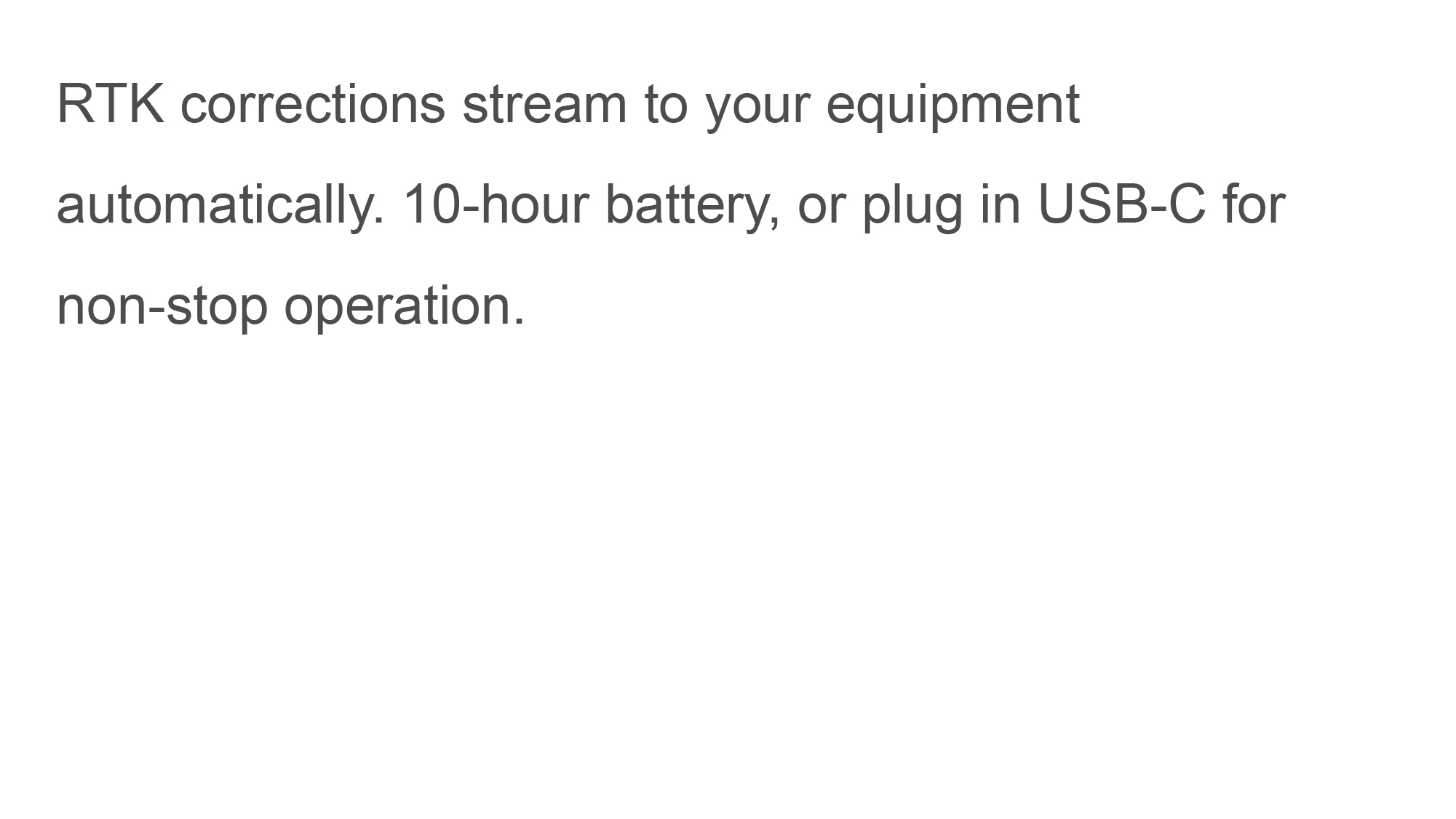 RTK corrections stream to your equipment automatically. 10-hour battery, or plug in USB-C for non-stop operation.